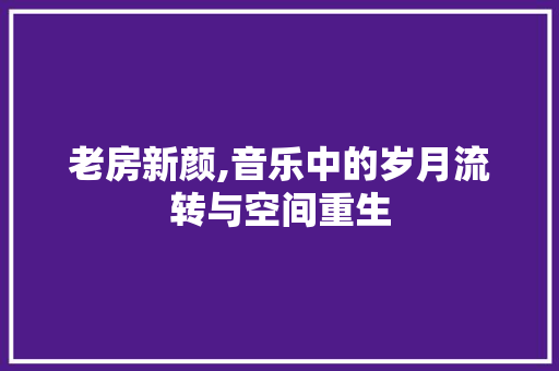 老房新颜,音乐中的岁月流转与空间重生