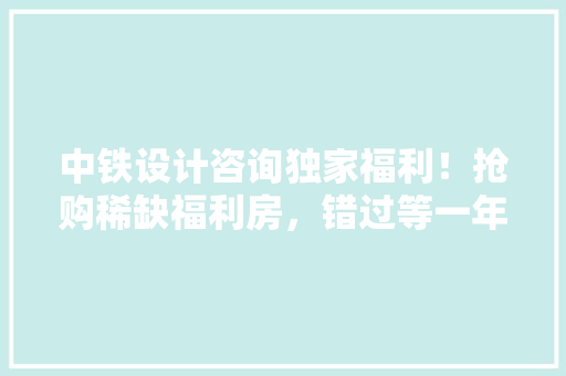 中铁设计咨询独家福利！抢购稀缺福利房，错过等一年！