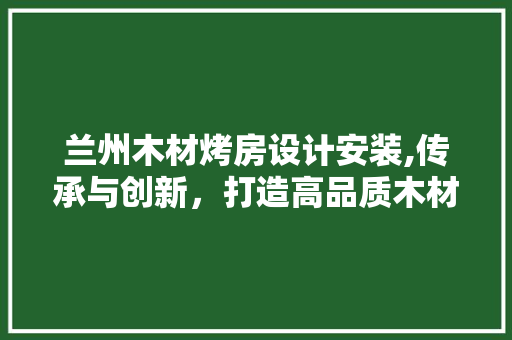 兰州木材烤房设计安装,传承与创新，打造高品质木材加工新典范