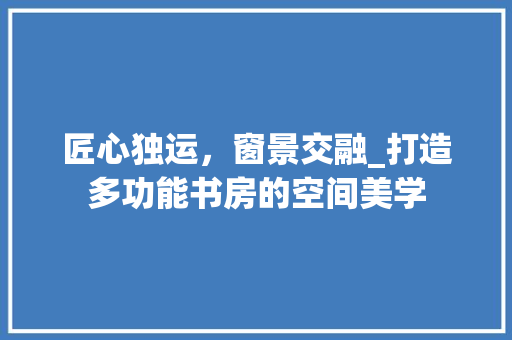匠心独运，窗景交融_打造多功能书房的空间美学