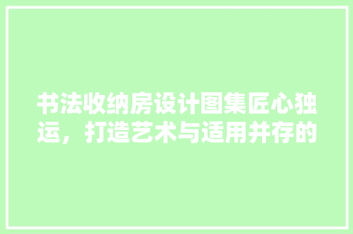 书法收纳房设计图集匠心独运，打造艺术与适用并存的雅室