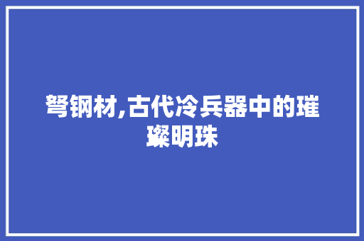 弩钢材,古代冷兵器中的璀璨明珠