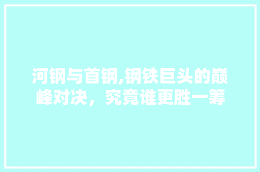 河钢与首钢,钢铁巨头的巅峰对决，究竟谁更胜一筹