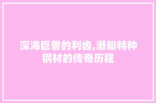 深海巨兽的利齿,潜艇特种钢材的传奇历程