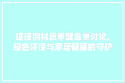 玻璃钢材质甲醛含量讨论,绿色环保与家居健康的守护者