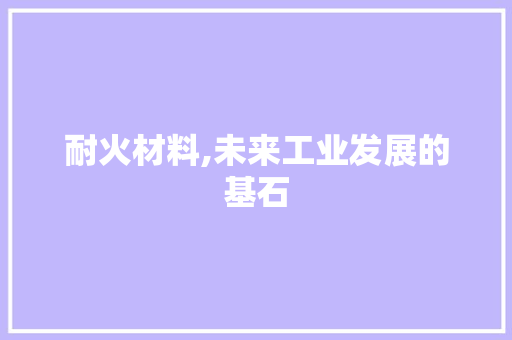耐火材料,未来工业发展的基石