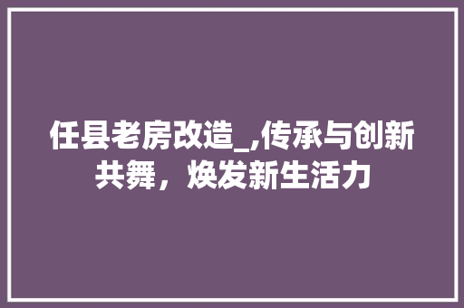 任县老房改造_,传承与创新共舞，焕发新生活力